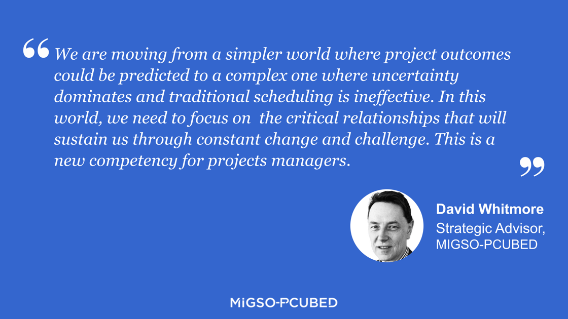 We are moving from a simpler world where project outcomes could be predicted to a complex one where uncertainty dominates and traditional scheduling is ineffective. In this world, we need to focus on  the critical relationships that will sustain us through constant change and challenge. This is a new competency for projects managers. - David Whitmore