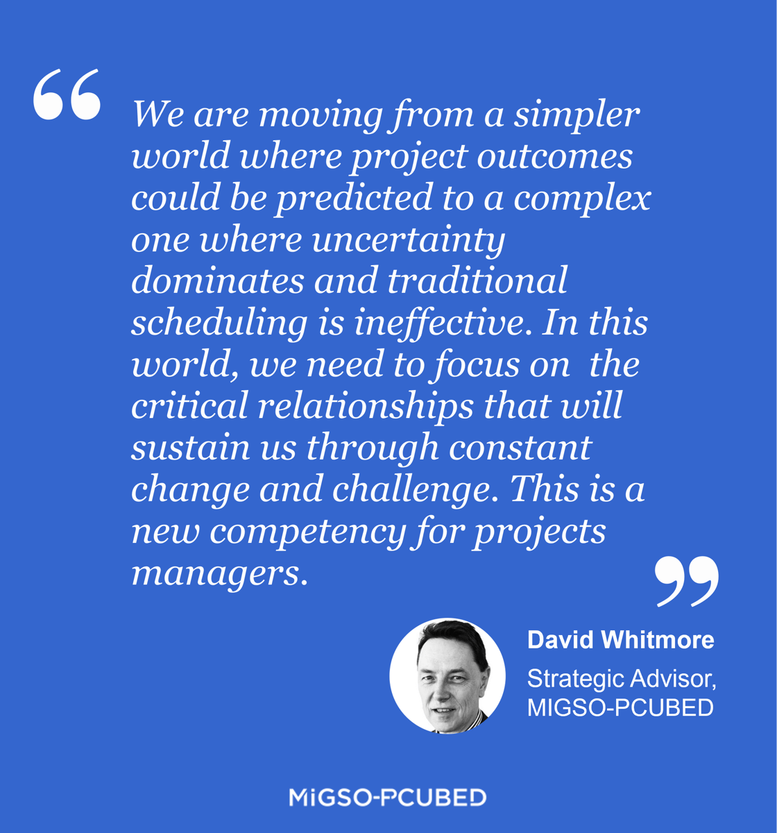 We are moving from a simpler world where project outcomes could be predicted to a complex one where uncertainty dominates and traditional scheduling is ineffective. In this world, we need to focus on  the critical relationships that will sustain us through constant change and challenge. This is a new competency for projects managers. - David Whitmore